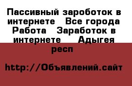 Пассивный зароботок в интернете - Все города Работа » Заработок в интернете   . Адыгея респ.